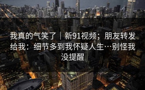 我真的气笑了｜新91视频；朋友转发给我：细节多到我怀疑人生…别怪我没提醒