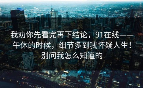 我劝你先看完再下结论，91在线——午休的时候，细节多到我怀疑人生！别问我怎么知道的