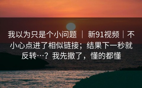 我以为只是个小问题 ｜ 新91视频｜不小心点进了相似链接；结果下一秒就反转…？我先撤了，懂的都懂
