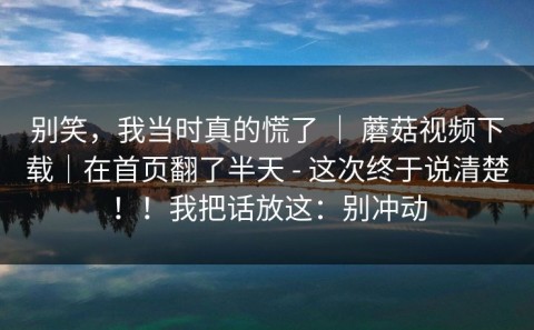 别笑，我当时真的慌了 ｜ 蘑菇视频下载｜在首页翻了半天 - 这次终于说清楚！！我把话放这：别冲动