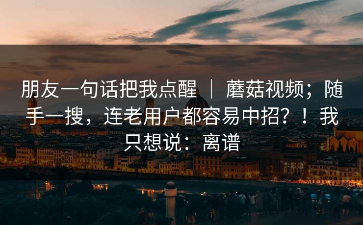 朋友一句话把我点醒 ｜ 蘑菇视频；随手一搜，连老用户都容易中招？！我只想说：离谱