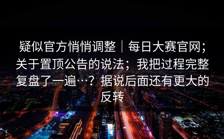 疑似官方悄悄调整|每日大赛官网;关于置顶公告的说法;我把过程完整复盘了一遍…?据说后面还有更大的反转 疑似官方悄悄调整|每日大赛官网;关于置顶公告的说法;我把过程完整复盘了一遍…?据说后面还有更大的反转