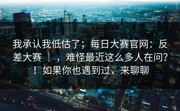 我承认我低估了；每日大赛官网：反差大赛 ｜ ，难怪最近这么多人在问？！如果你也遇到过，来聊聊