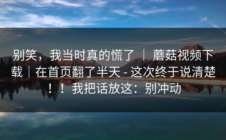 别笑，我当时真的慌了 ｜ 蘑菇视频下载｜在首页翻了半天 - 这次终于说清楚！！我把话放这：别冲动