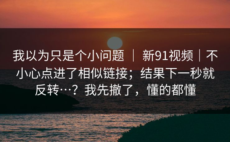 我以为只是个小问题 ｜ 新91视频｜不小心点进了相似链接；结果下一秒就反转…？我先撤了，懂的都懂