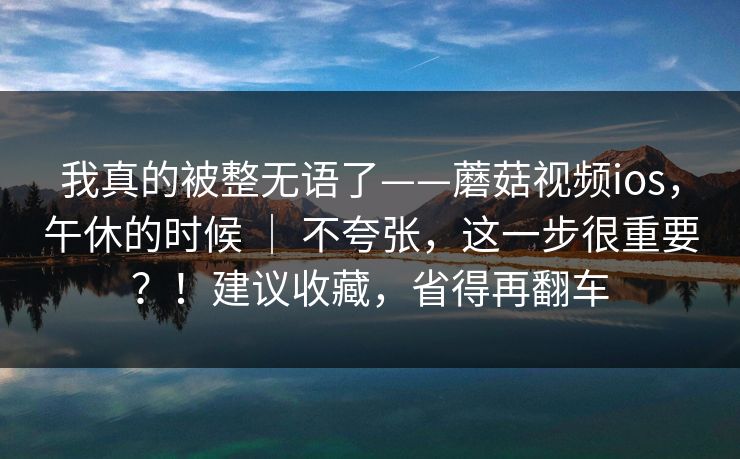 我真的被整无语了——蘑菇视频ios，午休的时候 ｜ 不夸张，这一步很重要？！建议收藏，省得再翻车