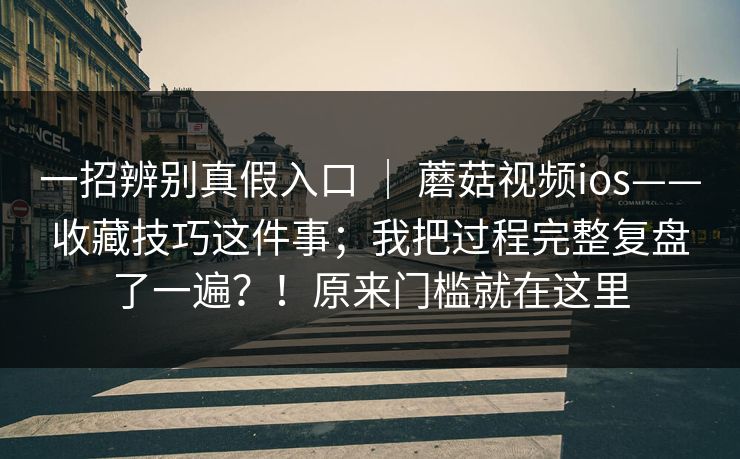 一招辨别真假入口 | 蘑菇视频ios——收藏技巧这件事;我把过程完整复盘了一遍?!原来门槛就在这里 一招辨别真假入口 | 蘑菇视频ios——收藏技巧这件事;我把过程完整复盘了一遍?!原来门槛就在这里