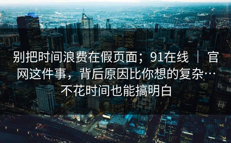 别把时间浪费在假页面;91在线 | 官网这件事,背后原因比你想的复杂…不花时间也能搞明白 别把时间浪费在假页面;91在线 | 官网这件事,背后原因比你想的复杂…不花时间也能搞明白