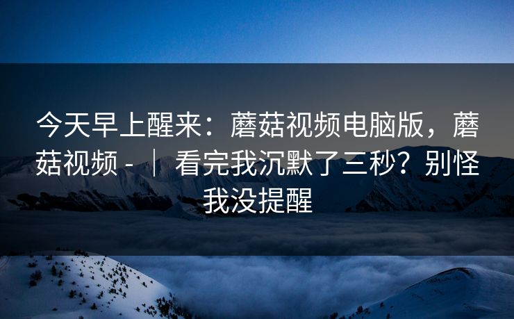 今天早上醒来:蘑菇视频电脑版,蘑菇视频 - | 看完我沉默了三秒?别怪我没提醒 今天早上醒来:蘑菇视频电脑版,蘑菇视频 - | 看完我沉默了三秒?别怪我没提醒