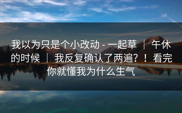 我以为只是个小改动 - 一起草 ｜ 午休的时候 ｜ 我反复确认了两遍？！看完你就懂我为什么生气