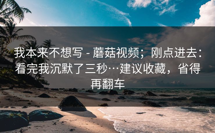 我本来不想写 - 蘑菇视频；刚点进去：看完我沉默了三秒…建议收藏，省得再翻车