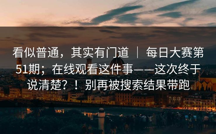 看似普通,其实有门道 | 每日大赛第51期;在线观看这件事——这次终于说清楚?!别再被搜索结果带跑 看似普通,其实有门道 | 每日大赛第51期;在线观看这件事——这次终于说清楚?!别再被搜索结果带跑