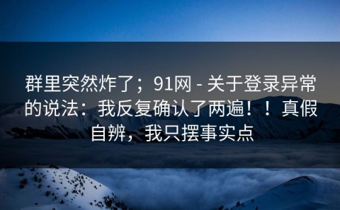 群里突然炸了；91网 - 关于登录异常的说法：我反复确认了两遍！！真假自辨，我只摆事实点
