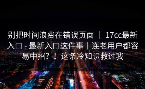 别把时间浪费在错误页面 ｜ 17cc最新入口 - 最新入口这件事｜连老用户都容易中招？！这条冷知识救过我