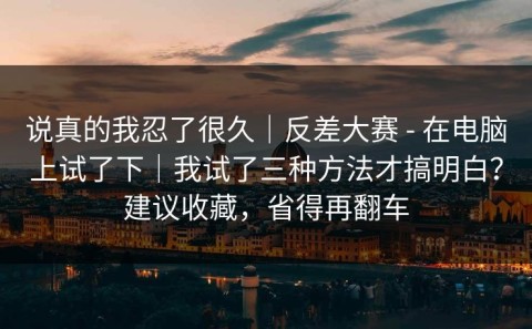 说真的我忍了很久｜反差大赛 - 在电脑上试了下｜我试了三种方法才搞明白？建议收藏，省得再翻车