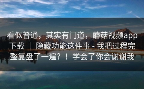 看似普通，其实有门道，蘑菇视频app下载 ｜ 隐藏功能这件事 - 我把过程完整复盘了一遍？！学会了你会谢谢我