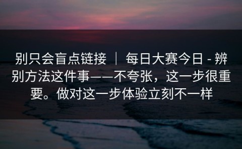 别只会盲点链接 ｜ 每日大赛今日 - 辨别方法这件事——不夸张，这一步很重要。做对这一步体验立刻不一样
