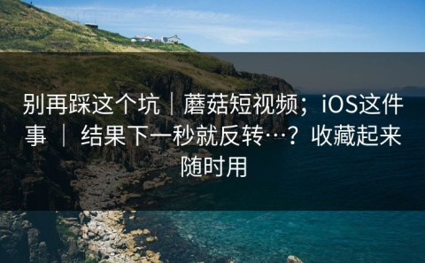 别再踩这个坑｜蘑菇短视频；iOS这件事 ｜ 结果下一秒就反转…？收藏起来随时用