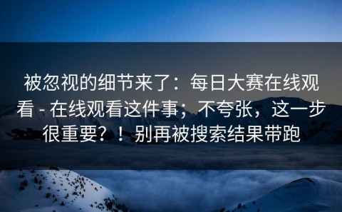 被忽视的细节来了：每日大赛在线观看 - 在线观看这件事；不夸张，这一步很重要？！别再被搜索结果带跑