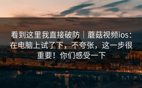 看到这里我直接破防｜蘑菇视频ios：在电脑上试了下，不夸张，这一步很重要！你们感受一下