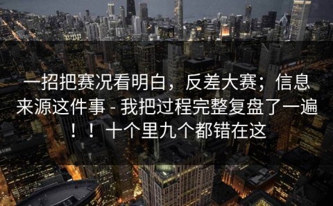 一招把赛况看明白，反差大赛；信息来源这件事 - 我把过程完整复盘了一遍！！十个里九个都错在这