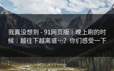 我真没想到 - 91网页版｜晚上刷的时候｜越往下越离谱…？你们感受一下