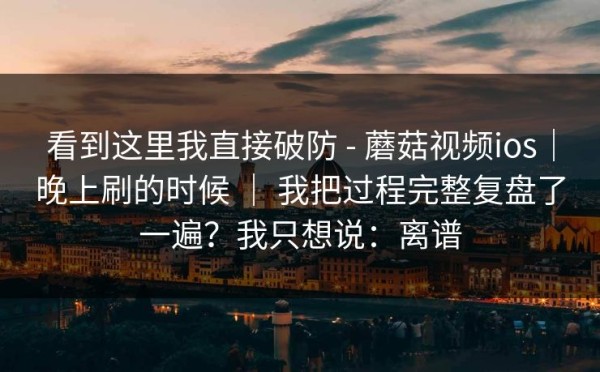 看到这里我直接破防 - 蘑菇视频ios｜晚上刷的时候 ｜ 我把过程完整复盘了一遍？我只想说：离谱