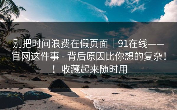 别把时间浪费在假页面｜91在线——官网这件事 - 背后原因比你想的复杂！！收藏起来随时用