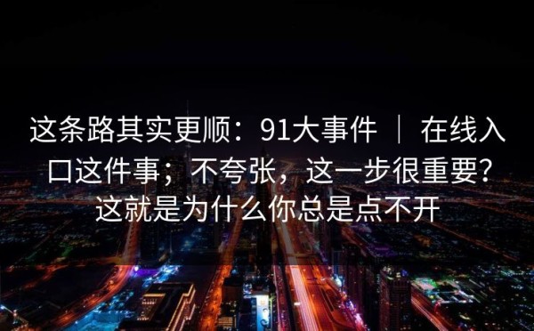 这条路其实更顺：91大事件 ｜ 在线入口这件事；不夸张，这一步很重要？这就是为什么你总是点不开