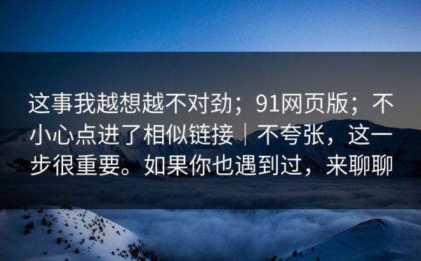 这事我越想越不对劲；91网页版；不小心点进了相似链接｜不夸张，这一步很重要。如果你也遇到过，来聊聊