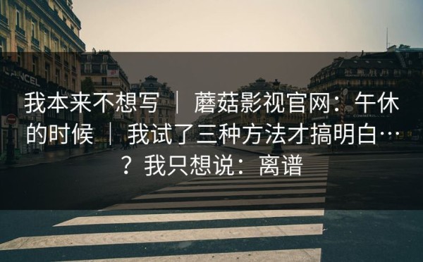 我本来不想写 ｜ 蘑菇影视官网：午休的时候 ｜ 我试了三种方法才搞明白…？我只想说：离谱