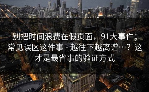 别把时间浪费在假页面，91大事件；常见误区这件事 - 越往下越离谱…？这才是最省事的验证方式