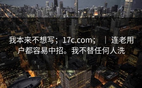 我本来不想写；17c.com； ｜ 连老用户都容易中招。我不替任何人洗
