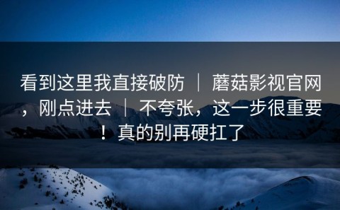 看到这里我直接破防 ｜ 蘑菇影视官网，刚点进去 ｜ 不夸张，这一步很重要！真的别再硬扛了