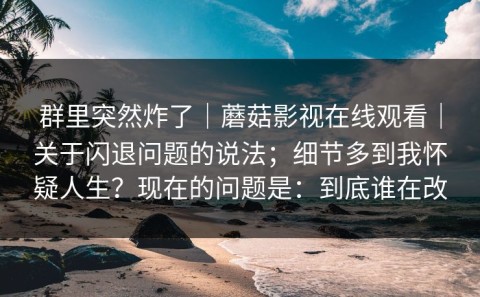 群里突然炸了｜蘑菇影视在线观看｜关于闪退问题的说法；细节多到我怀疑人生？现在的问题是：到底谁在改