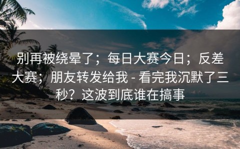 别再被绕晕了；每日大赛今日；反差大赛；朋友转发给我 - 看完我沉默了三秒？这波到底谁在搞事