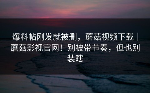 爆料帖刚发就被删，蘑菇视频下载｜蘑菇影视官网！别被带节奏，但也别装瞎
