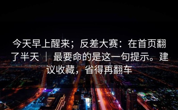今天早上醒来；反差大赛：在首页翻了半天 ｜ 最要命的是这一句提示。建议收藏，省得再翻车