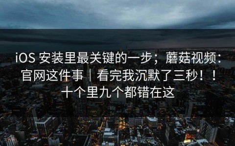 iOS 安装里最关键的一步；蘑菇视频：官网这件事｜看完我沉默了三秒！！十个里九个都错在这