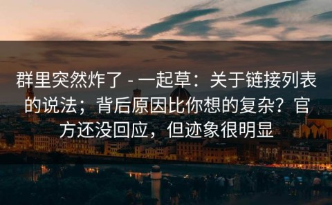 群里突然炸了 - 一起草：关于链接列表的说法；背后原因比你想的复杂？官方还没回应，但迹象很明显