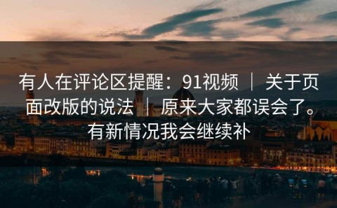 有人在评论区提醒：91视频 ｜ 关于页面改版的说法 ｜ 原来大家都误会了。有新情况我会继续补