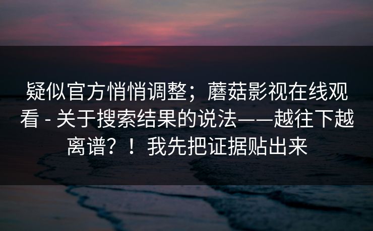 疑似官方悄悄调整；蘑菇影视在线观看 - 关于搜索结果的说法——越往下越离谱？！我先把证据贴出来