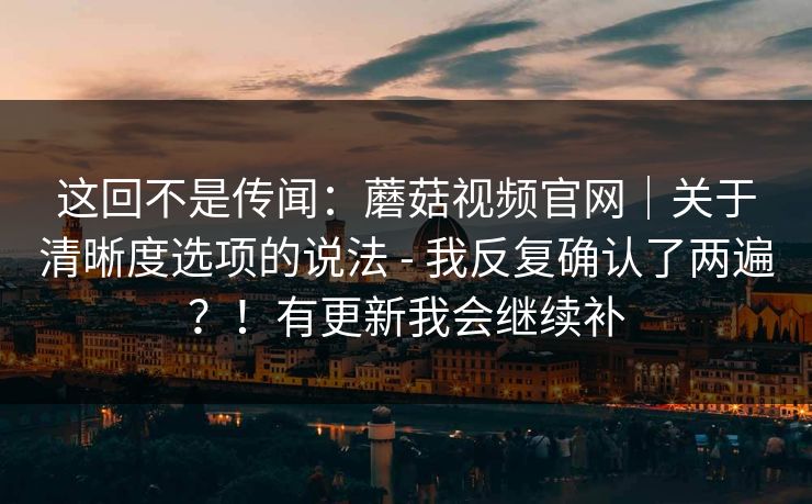 这回不是传闻：蘑菇视频官网｜关于清晰度选项的说法 - 我反复确认了两遍？！有更新我会继续补