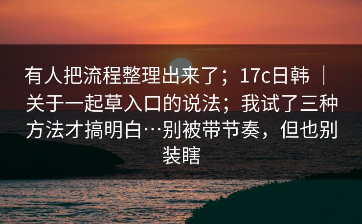 有人把流程整理出来了;17c日韩 | 关于一起草入口的说法;我试了三种方法才搞明白…别被带节奏,但也别装瞎 有人把流程整理出来了;17c日韩 | 关于一起草入口的说法;我试了三种方法才搞明白…别被带节奏,但也别装瞎
