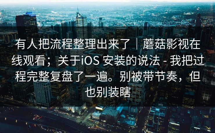 有人把流程整理出来了｜蘑菇影视在线观看；关于iOS 安装的说法 - 我把过程完整复盘了一遍。别被带节奏，但也别装瞎