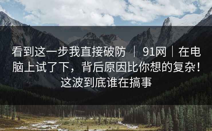 看到这一步我直接破防 ｜ 91网｜在电脑上试了下，背后原因比你想的复杂！这波到底谁在搞事