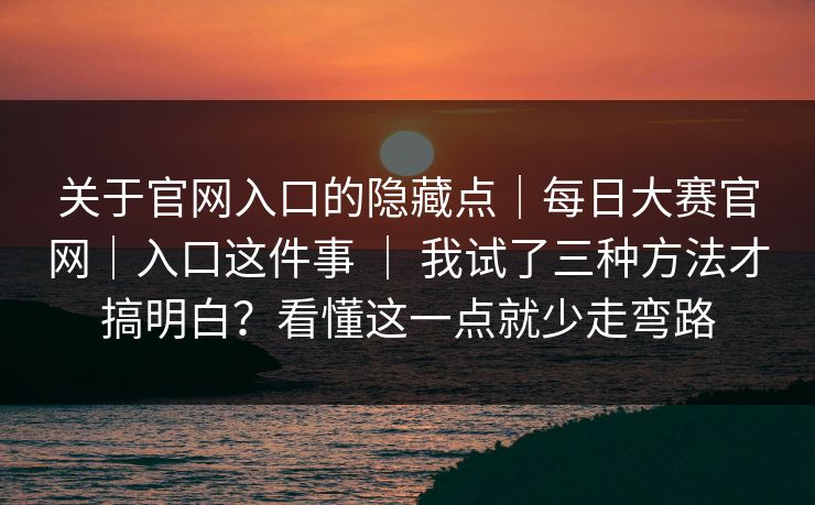 关于官网入口的隐藏点｜每日大赛官网｜入口这件事 ｜ 我试了三种方法才搞明白？看懂这一点就少走弯路