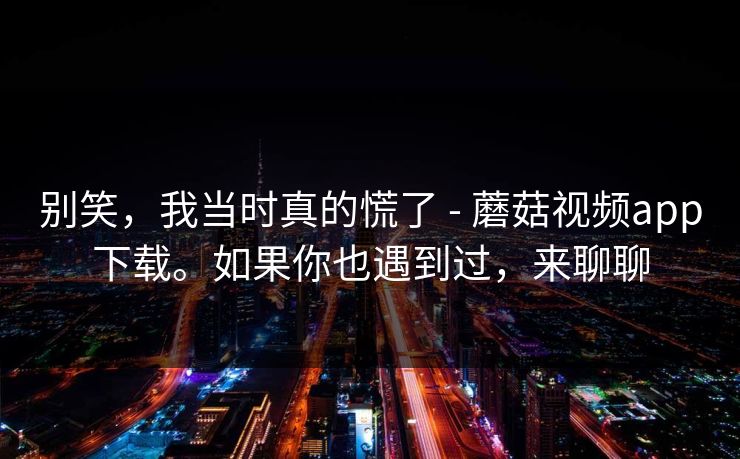 别笑,我当时真的慌了 - 蘑菇视频app下载。如果你也遇到过,来聊聊 别笑,我当时真的慌了 - 蘑菇视频app下载。如果你也遇到过,来聊聊