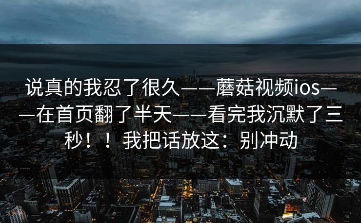 说真的我忍了很久——蘑菇视频ios——在首页翻了半天——看完我沉默了三秒！！我把话放这：别冲动