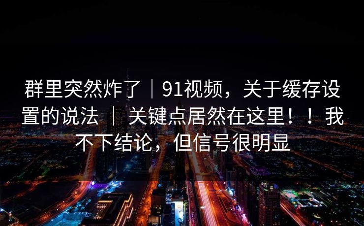 群里突然炸了｜91视频，关于缓存设置的说法 ｜ 关键点居然在这里！！我不下结论，但信号很明显